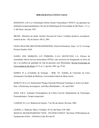 BIBLIOGRAFIAS CONSULTADAS



BASSANTA, A.D et al. Estimulação Elétrica Neural Transcutânea (“TENS”): sua aplicação nas
disfunções temporomandibulares. Revista de Odontologia da Universidade de São Paulo. v.11, n.
2. São Paulo. abr/junh, 1997.


BRASIL. Ministério da Saúde. Instituto Nacional de Câncer. Cuidados paliativos oncológicos:
controle da dor. - Rio de Janeiro: INCA, 2001.


CIGNA HEALTHCARECOVERAGEPOSITION. Eletrical Stimulators. Page 1 of 16. Coverage
Position Number: 0160.


GASHU, B.M; MARQUES, A.P; FERREIRA, E.A.G; MATSUTANI, L.A. Eficácia da
estimulação elétrica nervosa transcutânea (TENS) e dos exercícios de alongamento no alívio da
dor e na melhora da qualidade de vida de pacientes com fibromialgia. Revista Fisioterapia da
Universidade de São Paulo.vol. 8, no. 2, ago/dez, 2001. pg. 57-64.


GOMES, D et al.Trabalho de fisiologia – DOR. 31f. Trabalho de Conclusão de Curso
(Graduação), Faculdade de Medicina, Universidade Federal de Minas Gerais.


HURLEY, D.A et al. Interferential Therapy Electrode Placement Technique in Acute Low Back
Pain: A Preliminary Investigation. Arch Phys Med Rehabil. v. 82, April 2001.


JOAO, S.M.A. Avaliação Fisioterapêutica da Coluna Cervical. Departamento de Fisioterapia,
Fonoaudiologia e Terapia ocupacional.


LASMAR, P.C et al. Medicina do Esporte. 1ª ed. Rio de Janeiro: Revinter, 2002.


LEONEL, C. Medicina: Mitos e Verdades. 56ª ed. São Paulo: CIP, 2002.
MANUAL DO EQUIPAMENTO “TENS – FES HTM CLÍNICO”. São Paulo: HTM Indústria de
Equipamentos Eletro – Eletrônicos Ltda. Revisão 03.
 