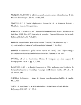 MARQUES, A.P; KONDO, A. A Fisioterapia na Osteoartrose: uma revisão de literatura. Revista
Brasileira Reumatologia. v. 38, nº 2. Mar/Abr, 1998.


MARZOLA, F.T. A Estreita Relação entre a Coluna Cervical e a Articulação Temporo –
Mandibular – Aspectos Fisioterapêuticos.


POLETTO, R.P. Avaliação da dor: Comparação de métodos de auto –relato e provocativos em
indivíduos DORT. 2004. 80f. Dissertação de mestrado – Curso de Fisioterapia, Universidade
Federal de São Carlos, São Paulo, 2004.


PREFACE to representative poetry on-line: version 2.0 [online].2006. Disponível:http: //
www.nnc.icb.ufmg.br/graduacao/medicina/seminario [capturado 27 Dez. 2006.]


PREFACE to representative poetry on-line: version 2.0 [online]. 2006. Disponível:htpp://
www.wgate.com.br/conteudo/medicinaesaude/fisioterapia [capturado 05 Jan. 2007]


QUEIROZ, L.P et al. Características Clínicas da Enxaqueca sem Aura. Arquivo de
Neuropsiquiatria. v.56, n . 1. pg. 78-82, 1998.


RAIMUNDO, A.K.S et al. Estudo Comparativo do Efeito Analgésico entre Freqüências da
Corrente Interferencial na Fibromialgia. Fisioterapia em Movimento, Curitiba, v.17, n.4, p. 11-
16, out./dez., 2004.


SALTER,R. B.Distúrbios e lesões do Sistema Musculoesquelético.3ªed.Rio de Janeiro:
Medsi,2001.


SALVETTI, M.G; PIMENTA, C.A.M. Dor crônica e a crença de auto – eficácia. Rev Esc.
Enfermagem USP 2007; 41(1):135-40.
 