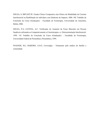 SOUZA, S; BRYANT,W. Estudo Clínico Comparativo dos Efeitos da Modalidade de Corrente
Interferencial na Reabilitação de indivíduos com Síndrome do Impacto. 2006. 50f. Trabalho de
Conclusão de Curso (Graduação) – Faculdade de Fisioterapia, Universidade da Amazônia,
Belém, 2006.

SOUZA, P.A; LUCENA, A.C. Verificação do Aumento da Força Muscular em Pessoas
Saudáveis utilizando-se Comparativamente a Cinesioterapia e a Eletroestimulação Interferencial.
1999. 15f. Trabalho de Conclusão de Curso (Graduação) – Faculdade de Fisioterapia,
Universidade Federal de Pernambuco, Pernambuco, 1999.


WAGNER, H.L; BAREIRO, A.O.G. Cervicalgia – Tratamento pelo médico de família e
comunidade.
 