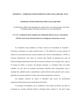 APÊNDICE 5 – TERMO DE CONSENTIMENTO LIVRE E ESCLARECIDO -TCLE




               TERMO DE CONSENTIMENTO LIVRE E ESCLARECIDO


    As informações obtidas serão analisadas em conjunto com as de outras pacientes, não sendo
               divulgada qualquer informação que possa levar a sua identificação.


   ESTUDO: avaliação do efeito analgésico da estimulação elétrica nervosa transcutânea

        (TENS) e da Corrente Interferencial na cervicalgia por osteoartrose cervical




       Os voluntários serão atendidos na Clínica Escola da Universidade da Amazônia –

Fisioclínica, localizada na Avenida Alcindo Cacela, nº. 359, Belém-PA, no turno matutino. O

estudo se faz necessário para que se possa comparar dois recursos fisioterapêuticos, o TENS e a

Corrente Interferencial, com intuito de verificar qual método de aplicação por meio da

eletroestimulação proporcionará maior alívio ao processo doloroso na cervicalgia, antes e após as

10 sessões de ambos os recursos. No primeiro momento, os voluntários terão seus dados

coletados em uma ficha de avaliação previamente elaborada pelas pesquisadoras junto à

avaliação dor, podendo assim ser quantificado o quadro doloroso desse paciente antes e após a

aplicação das correntes durante 10 sessões como forma de parâmetros avaliativos.

       Em qualquer momento do estudo os indivíduos terão acesso aos profissionais

responsáveis pela pesquisa, para esclarecimento de dúvidas.

       As principais investigadoras são as acadêmicas Laura Santos de Moraes que pode ser

encontrada na Avenida Almirante Barroso, Passagem Santo Antônio nº 140 entre Lomas
 