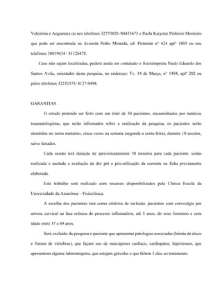 Valentina e Angustura ou nos telefones 32773820 /88455673 e Paola Karynne Pinheiro Monteiro

que pode ser encontrada na Avenida Pedro Miranda, ed: Pirâmide n° 624 apt° 1005 ou nos

telefones 30839634 / 81126478.

    Caso não sejam localizadas, poderá ainda ser contatado o fisioterapeuta Paulo Eduardo dos

Santos Avila, orientador desta pesquisa, no endereço: Tv. 14 de Março, n° 1494, aptº 202 ou

pelos telefones 32232373/ 8127-9498.



GARANTIAS

       O estudo pretende ser feito com um total de 30 pacientes, encaminhados por médicos

traumatologistas, que serão informados sobre a realização da pesquisa, os pacientes serão

atendidos no turno matutino, cinco vezes na semana (segunda a sexta-feira), durante 10 sessões,

salvo feriados.

       Cada sessão terá duração de aproximadamente 50 minutos para cada paciente, sendo

realizada e anotada a avaliação da dor pré e pós-utilização da corrente na ficha previamente

elaborada.

       Este trabalho será realizado com recursos disponibilizados pela Clínica Escola da

Universidade da Amazônia – Fisioclínica.

       A escolha dos pacientes terá como critérios de inclusão, pacientes com cervicalgia por

artrose cervical na fase crônica do processo inflamatório, até 5 anos, do sexo feminino e com

idade entre 37 a 89 anos.

       Será excluído da pesquisa o paciente que apresentar patologias associadas (hérnia de disco

e fratura de vértebras), que façam uso de marcapasso cardíaco, cardiopatas, hipertensos, que

apresentem alguma labirontopatia, que estejam grávidas e que faltem 3 dias ao tratamento.
 