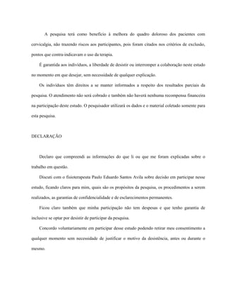 A pesquisa terá como benefício à melhora do quadro doloroso dos pacientes com

cervicalgia, não trazendo riscos aos participantes, pois foram citados nos critérios de exclusão,

pontos que contra-indicavam o uso da terapia.

    É garantida aos indivíduos, a liberdade de desistir ou interromper a colaboração neste estudo

no momento em que desejar, sem necessidade de qualquer explicação.

    Os indivíduos têm direitos a se manter informados a respeito dos resultados parciais da

pesquisa. O atendimento não será cobrado e também não haverá nenhuma recompensa financeira

na participação deste estudo. O pesquisador utilizará os dados e o material coletado somente para

esta pesquisa.



DECLARAÇÃO



    Declaro que compreendi as informações do que li ou que me foram explicadas sobre o

trabalho em questão.

    Discuti com o fisioterapeuta Paulo Eduardo Santos Avila sobre decisão em participar nesse

estudo, ficando claros para mim, quais são os propósitos da pesquisa, os procedimentos a serem

realizados, as garantias de confidencialidade e de esclarecimentos permanentes.

    Ficou claro também que minha participação não tem despesas e que tenho garantia de

inclusive se optar por desistir de participar da pesquisa.

    Concordo voluntariamente em participar desse estudo podendo retirar meu consentimento a

qualquer momento sem necessidade de justificar o motivo da desistência, antes ou durante o

mesmo.
 