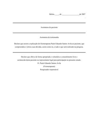 Belém, ____, de ___________________de 2007
                                                                                                 .




                                   Assinatura do paciente




                                  Assinatura de testemunha


Declaro que assisti a explicação do fisioterapeuta Paulo Eduardo Santos Avila ao paciente, que
 compreendeu e retirou suas dúvidas, assim como eu, a tudo o que será realizado na pesquisa.




         Declaro que obtive de forma apropriada e voluntária o consentimento livre e
    esclarecido desta paciente ou representante legal para participação no presente estudo.
                               Ft. Paulo Eduardo Santos Avila
                                       (Fisioterapeuta)
                                   Pesquisador responsável
 