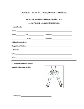 APÊNDICE 6 – FICHA DE AVALIAÇÃO FISIOTERAPÊUTICA



                     FICHA DE AVALIAÇÃO FISIOTERAPÊUTICA

                       (ALEXANDRE E MORAES MODIFICADO)

▪ Identificação

Nome: ___________________________________________________________________

Idade:___________Tel: ___________________ Endereço: ________________________

__________________ Sexo: ________________ Profissão:________________________

Médico Responsável: ______________________________________________________

Diagnóstico Clínico: _______________________________________________________

▪ Histórico

Q.P: _____________________________________________________________________

HDA: ____________________________________________________________________


▪ Considerações sobre as dores

Identificação visual da dor:




Localização: _____________________________________
 