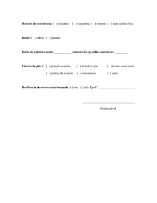 Horário de ocorrência: ( ) matutino     ( ) vespertino ( ) noturno ( ) sem horário fixo



Inicio: ( ) súbita ( ) gradual



Ínicio do episódio atual: ___________ número de episódios anteriores: ________



Fatores de piora: ( ) posição sentada      ( ) deambulação         ( ) tensão emocional

                  ( ) prática de esporte   ( ) movimento           ( ) outro



Realizou tratamento anteriormente: ( ) sim ( ) não. Qual? ________________________



                                                __________________________________

                                                             Responsável
 