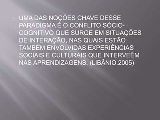 UMA DAS NOÇÕES CHAVE DESSE 
PARADIGMA É O CONFLITO SÓCIO-COGNITIVO 
QUE SURGE EM SITUAÇÕES 
DE INTERAÇÃO, NAS QUAIS ESTÃO 
TAMBÉM ENVOLVIDAS EXPERIÊNCIAS 
SOCIAIS E CULTURAIS QUE INTERVEÊM 
NAS APRENDIZAGENS. (LIBÂNIO.2005) 
 