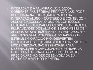 INTERAÇÃO É A PALAVRA CHAVE DESSA 
CORRENTE DAS TEORIAS PEDAGÓGICAS. PODE 
SER USADA NA EDUCAÇÃO A PARTIR DA 
INTERAÇÃO ALUNO – CONTEÚDO E CONTEÚDO – 
ALUNO. É NECESSÁRIO QUE OS CONTEÚDOS 
ESTEJAM RELACIONADOS ÀS SINGULARIDADES E 
PLURALIDADES DOS ALUNOS, SENDO ASSIM OS 
ALUNOS SE SENTIRÃO PARTE DO PROCESSO DE 
APRENDIZAGEM. POR ISSO, ATIVIDADES QUE 
ESTIMULEM O RACIOCÍNIO, DESPERTEM 
CURIOSIDADES, ESTEJAM CONTEXTUALIZADAS E 
MODERNIZADAS, SÃO ESSENCIAIS PARA 
DESENVOLVER A CAPACIDADE DE PENSAR, JÁ 
QUE ELA NÃO É INATA, POR ISSO, JÁ EXISTE, 
PRECISA APENAS SER DESENVOLVIDA E A 
PRÁTICA É A MELHOR MANEIRA. 
 