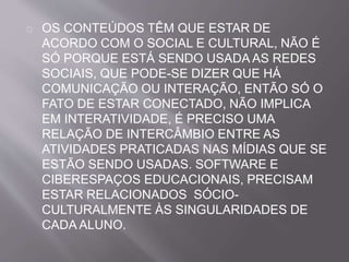 OS CONTEÚDOS TÊM QUE ESTAR DE 
ACORDO COM O SOCIAL E CULTURAL, NÃO É 
SÓ PORQUE ESTÁ SENDO USADA AS REDES 
SOCIAIS, QUE PODE-SE DIZER QUE HÁ 
COMUNICAÇÃO OU INTERAÇÃO, ENTÃO SÓ O 
FATO DE ESTAR CONECTADO, NÃO IMPLICA 
EM INTERATIVIDADE, É PRECISO UMA 
RELAÇÃO DE INTERCÂMBIO ENTRE AS 
ATIVIDADES PRATICADAS NAS MÍDIAS QUE SE 
ESTÃO SENDO USADAS. SOFTWARE E 
CIBERESPAÇOS EDUCACIONAIS, PRECISAM 
ESTAR RELACIONADOS SÓCIO-CULTURALMENTE 
ÀS SINGULARIDADES DE 
CADA ALUNO. 
 