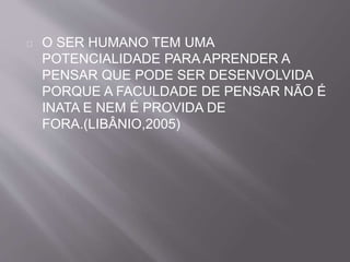O SER HUMANO TEM UMA 
POTENCIALIDADE PARA APRENDER A 
PENSAR QUE PODE SER DESENVOLVIDA 
PORQUE A FACULDADE DE PENSAR NÃO É 
INATA E NEM É PROVIDA DE 
FORA.(LIBÂNIO,2005) 
 
