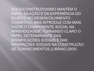 SOCIOCONSTRUTIVISMO MANTÉM O 
PAPEL DA AÇÃO E DA EXPERIÊNCIA DO 
SUJEITO NO DESENVOLVIMENTO 
COGNITIVO, MAS INTRODUZ COM MAIS 
VIGOR O COMPONENTE SOCIAL NA 
APRENDIZAGEM, TORNANDO CLARO O 
PAPEL DETERMINANTE DAS 
SIGNIFICAÇÕES SOCIAIS E DAS 
INTERAÇÕES SOCIAIS NA CONSTRUÇÃO 
DE CONHECIMENTOS.(LIBÂNIO,2005) 
 