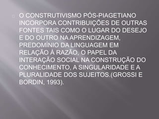 O CONSTRUTIVISMO PÓS-PIAGETIANO 
INCORPORA CONTRIBUIÇÕES DE OUTRAS 
FONTES TAIS COMO O LUGAR DO DESEJO 
E DO OUTRO NA APRENDIZAGEM, 
PREDOMÍNIO DA LINGUAGEM EM 
RELAÇÃO À RAZÃO, O PAPEL DA 
INTERAÇÃO SOCIAL NA CONSTRUÇÃO DO 
CONHECIMENTO, A SINGULARIDADE E A 
PLURALIDADE DOS SUJEITOS.(GROSSI E 
BORDIN, 1993). 
 