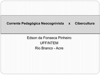 Corrente Pedagógica Neocognivista x Cibercultura 
Edson da Fonseca Pinheiro 
UFF/NTEM 
Rio Branco - Acre 
 