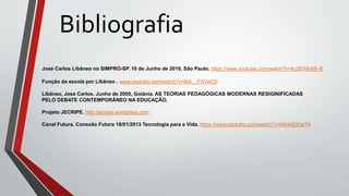 Bibliografia
José Carlos Libâneo no SIMPRO-SP. 10 de Junho de 2010, São Paulo. https://www.youtube.com/watch?v=AcZEWkA8--E
Função da escola por Libâneo . www.youtube.com/watch?v=6kk__FXVwC0
Libâneo, Jose Carlos. Junho de 2005, Goiânia. AS TEORIAS PEDAGÓGICAS MODERNAS RESIGINIFICADAS
PELO DEBATE CONTEMPORÂNEO NA EDUCAÇÃO.
Projeto JECRIPE. http://jecripe.wordpress.com
Canal Futura. Conexão Futura 18/01/2013 Tecnologia para a Vida. https://www.youtube.com/watch?v=kNoh6QcaiTA
 