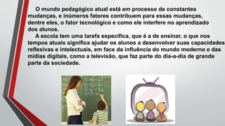 O mundo pedagógico atual está em processo de constantes
mudanças, e inúmeros fatores contribuem para essas mudanças,
dentre eles, o fator tecnológico e como ele interfere no aprendizado
dos alunos.
A escola tem uma tarefa específica, que é a de ensinar, o que nos
tempos atuais significa ajudar os alunos a desenvolver suas capacidades
reflexivas e intelectuais, em face da influência do mundo moderno e das
mídias digitais, como a televisão, que faz parte do dia-a-dia de grande
parte da sociedade.
 
