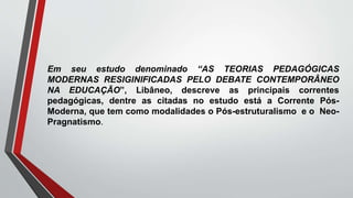 Em seu estudo denominado “AS TEORIAS PEDAGÓGICAS
MODERNAS RESIGINIFICADAS PELO DEBATE CONTEMPORÂNEO
NA EDUCAÇÃO”, Libâneo, descreve as principais correntes
pedagógicas, dentre as citadas no estudo está a Corrente Pós-
Moderna, que tem como modalidades o Pós-estruturalismo e o Neo-
Pragnatismo.
 