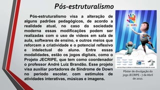 Pós-estruturalismo visa a alteração de
alguns padrões pedagógicos, de acordo a
realidade atual, no caso da sociedade
moderna essas modificações podem ser
realizadas com o uso de vídeos em sala de
aula, softwares de ensino, e outros meios que
reforcem a criatividade e o potencial reflexivo
e intelectual do aluno. Entre essas
modalidades, estão os jogos digitais, como o
Projeto JECRIPE, que tem como coordenador
o professor André Luiz Brandão. Esse projeto
visa auxiliar portadores de Síndrome de Down
no período escolar, com estímulos de
atividades interativas, músicas e imagens.
Pós-estruturalismo
Pôster de divulgação do
jogo JECRIPE - 7 de Abril
de 2010.
 