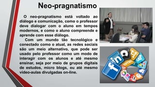 O neo-pragnatismo está voltado ao
diálogo e comunicação, como o professor
deve dialogar com o aluno em tempos
modernos, e como o aluno compreende e
aprende com esse diálogo.
Com um mundo tão tecnológico e
conectado como o atual, as redes sociais
são um meio alternativo, que pode ser
usado pelo professor como um modo de
interagir com os alunos e até mesmo
ensinar, seja por meio de grupos digitais
de estudos, micro blogs, ou até mesmo
vídeo-aulas divulgadas on-line.
Neo-pragnatismo
 