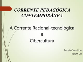 CORRENTE PEDAGÓGICA 
CONTEMPORÂNEA 
A Corrente Racional-tecnológica 
e 
Cibercultura 
Patricia Costa Ginez 
NTEM-UFF 
 