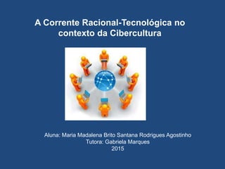 A Corrente Racional-Tecnológica no
contexto da Cibercultura
Aluna: Maria Madalena Brito Santana Rodrigues Agostinho
Tutora: Gabriela Marques
2015
 