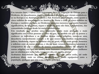 Um terceiro fator, e talvez mais importante, foi o da migração do Oriente para o
Ocidente, de muçulmanos, siques, hinduístas e budistas, que vieram estabelecer-
se na Europa e na América do Norte e Sul. Existem, por exemplo, entre quatro a
cinco milhões de muçulmanos na América do Norte e cerca de cinco milhões na
Europa; e também existem, no Ocidente, números menores, mas assim bastante
significativos, de hinduístas, siques e budistas, para não falar, naturalmente, das
comunidades judaicas desde há muito estabelecidas.
Um resultado que produz uma impressão ainda mais profunda e mais
significativa em muitas pessoas é o fato de que, na medida em que se passou a
conhecer os indivíduos e as famílias dessas várias religiões, tornou-se uma
descoberta razoavelmente comum a de que nossos concidadãos muçulmanos,
judeus, hinduístas, siques ou budistas são, no geral, tão ou mais gentis, honestos
e solícitos com as outras pessoas, e tão ou mais verazes, honrados, amorosos e
compassivos do que a maioria de nossos concidadãos cristãos. Os adeptos de
outras religiões não são, em média, seres humanos comprovadamente melhores
que os cristãos; por outro lado, tampouco são, em média, piores.
Acabamos descobrindo que tanto as virtudes como os vícios estão, até onde
podemos dizer, mais ou menos distribuídos de modo equiparável entre a
população, qualquer que seja a sua religião principal.
 