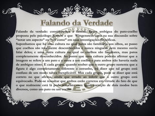 Falando da verdade: consideremos a famosa figura ambígua do pato-coelho
proposta pelo psicólogo Jastrow e que Wittgenstein usou na sua discussão sobre
“notar um aspecto” ou “ver como” em suas investigações filosóficas.
Suponhamos que há uma cultura na qual patos são familiares aos olhos, ao passo
que coelhos são totalmente desconhecidos e nunca ninguém nem mesmo ouviu
falar deles; e uma outra cultura na qual os coelhos são familiares, mas patos
completamente desconhecidos. Ao ponto que uma cultura poderia afirmar que a
imagem se refere a um pato e a outra a um coelho e para ambos não haveria nada
de ambíguo nisso. E cada grupo, quando souber que o outro grupo sustenta que a
figura é algo completamente diferente e estranho, irá dizer que tal grupo está
confuso de um modo talvez inexplicável. Mas cada grupo, pode se dizer que está
correto no que afirma, ainda que errado ao inferir que o outro grupo está
equivocado. Pode-se ressaltar que ambos estão corretos em virtude do fato de que
o que realmente está lá pode ser visto com igual correção de dois modos bem
diversos, como um pato ou um coelho.
 