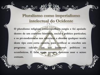 O pluralismo religioso contemporâneo surgiu e foi apoiado
dentro de um contexto histórico, social e politico particular;
e os pó-modernistas nos advertem a abordar qualquer teoria
deste tipo com certa cautela, para verificar se encobre um
programa calcado em um interesses políticos ou
econômicos. E falar neste assunto devemos usar o senso
comum.
 