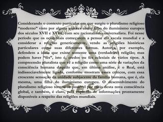 Considerando o contexto particular em que surgiu o pluralismo religioso
“moderno” visto por alguns autores como filho do iluminismo europeu
dos séculos XVII e XVIII, com seu racionalismo universalista. Foi nesse
período que os ocidentais começarem a pensar em escala mundial e a
considerar a religião genericamente, vendo as religiões históricas
particulares como suas diferentes formas. Autores, por exemplo,
defendem a ideia que existe somente uma (verdadeira) religião; mas
podem haver “fés”, isto é, credos ou fés eclesiais de vários tipos. A
compreensão pluralista que vê a religião como uma série de variações da
consciência humana daquilo que, em última análise, é o Real, está
indissociavelmente ligada, conforme mostram esses críticos, com essa
crescente sensação da unidade subjacente da família humana, que é, ela
mesma, uma filha do iluminismo europeu. O desenvolvimento do
pluralismo religioso tornou-se possível por meio desta nova consciência
global, e também, é claro, pela explosão de informações prontamente
disponíveis a respeito das religiões mundiais.
 