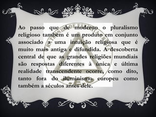 Ao passo que de moderno o pluralismo
religioso também é um produto em conjunto
associado a uma intuição religiosa que é
muito mais antiga e difundida. A descoberta
central de que as grandes religiões mundiais
são respostas diferentes à única e última
realidade transcendente ocorre, como dito,
tanto fora do iluminismo europeu como
também a séculos antes dele.
 