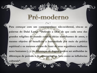 Para começar com um contemporâneo não-ocidental, cita-se as
palavras do Dalai Lama: “Defendo a ideia de que cada uma das
grandes religiões do mundo contém ideias semelhantes de amor, o
mesmo objetivo de beneficiar a humanidade por meio da prática
espiritual e os mesmos efeitos de fazer de seus seguidores melhores
seres humanos (...). As diferenças de dogma podem ser atribuídas às
diferenças de período e de circunstâncias, bem como as influências
culturais”.
 