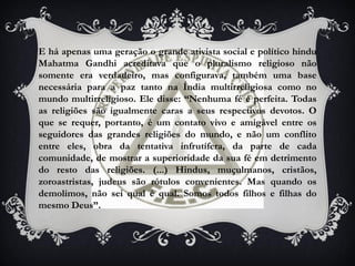 E há apenas uma geração o grande ativista social e político hindu
Mahatma Gandhi acreditava que o pluralismo religioso não
somente era verdadeiro, mas configurava, também uma base
necessária para a paz tanto na Índia multirreligiosa como no
mundo multirreligioso. Ele disse: “Nenhuma fé é perfeita. Todas
as religiões são igualmente caras a seus respectivos devotos. O
que se requer, portanto, é um contato vivo e amigável entre os
seguidores das grandes religiões do mundo, e não um conflito
entre eles, obra da tentativa infrutífera, da parte de cada
comunidade, de mostrar a superioridade da sua fé em detrimento
do resto das religiões. (...) Hindus, muçulmanos, cristãos,
zoroastristas, judeus são rótulos convenientes. Mas quando os
demolimos, não sei qual é qual. Somos todos filhos e filhas do
mesmo Deus”.
 