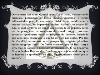 Obviamente que tanto Gandhi como Dalai Lama, mesmo sendo
orientais, pertencem a nosso mundo moderno e foram
influenciados por ele, contudo o Dalai Lama condiz com a
mesma tradição do imperador budista Ashoka, do século III
d.C., o qual, ao invés de impor sua própria fé ao império, como
era de praxe com os soberanos do mundo antigo, procurou
encorajar igualmente todas as religiões do império, insistindo
que cada uma enxergasse o que há de bom nas outras. Por trás
de Gandhi, encontra-se uma perspectiva religiosa pluralista
muito antiga na Índia. Os Vedas ensinam que “o Real (sat) é
Um, mas os sábios o nomeiam diversamente”. E no Bhagavad
Gita, o Senhor Krishna diz: “qualquer que seja o modo no qual
os homens se aproximam de mim, é nesse mesmo modo que os
aceito”.
 