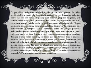 O pluralista religioso reivindica dispor de um ponto de vista
privilegiado, a partir do qual pode considerar as diferentes religiões
entre elas de um modo imperceptível para as próprias religiões. Um
crítico denominou esta pretensão de “mito do observador neutro”,
enquanto outro, ainda mais grandiosamente, chamou-a de “logos
atemporal que desfruta, com uma realidade imutável, de encontros que
transcendem o tempo”. Desta maneira, como na antiga parábola
indiana do elefante e dos homens cegos, - na qual um apalpa a perna
e declara que o elefante é uma arvore, enquanto outro apalpa a tromba e
diz que é uma cobra enorme, ao passo que um terceiro toca a cauda e
anuncia que o elefante é uma corda, e assim por diante -, assume-se que
o narrador da parábola não está cego, sendo antes o único capaz de ver
a cena em seu todo. No caso do pluralismo religioso isso se traduz nas
palavras de um escritor, “na pretensão imensamente arrogante de quem
vê toda a verdade pela qual todas as religiões do mundo estão somente
tateando”. Por exemplo, os dogmas e preceitos.
 