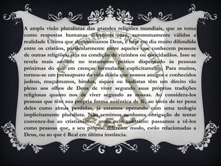 A ampla visão pluralistas das grandes religiões mundiais, que as toma
como respostas humanas diferentes mas, autonomamente válidas a
realidade Última que denominamos Deus, é hoje em dia muito difundida
entre os cristãos, particularmente entre aqueles que conhecem pessoas
de outras religiões, seja na condição de vizinhos ou concidadãos. Isso se
revela mais amiúde no tratamento prático dispensado às pessoas
próximas do que em crenças formuladas explicitamente. Para muitos,
tornou-se um pressuposto da vida diária que nossos amigos e conhecidos
judeus, muçulmanos, hindus, siques ou budistas têm um direito tão
pleno aos olhos de Deus de viver segundo suas próprias tradições
religiosas quanto nos de viver segundo as nossas. Ao considera-los
pessoas que têm sua própria forma autêntica de fé, ao invés de ter pena
deles como almas perdidas, já estamos operando com uma teologia
implicitamente pluralista. Não sentimos nenhuma obrigação de tentar
convence-los ao cristianismo; antes pelo contrário: passamos a vê-los
como pessoas que, a seu próprio diferente modo, estão relacionadas a
Deus, ou ao que é Real em última instância.
 