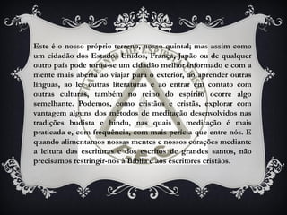 Este é o nosso próprio terreno, nosso quintal; mas assim como
um cidadão dos Estados Unidos, França, Japão ou de qualquer
outro país pode torna-se um cidadão melhor informado e com a
mente mais aberta ao viajar para o exterior, ao aprender outras
línguas, ao ler outras literaturas e ao entrar em contato com
outras culturas, também no reino do espírito ocorre algo
semelhante. Podemos, como cristãos e cristãs, explorar com
vantagem alguns dos métodos de meditação desenvolvidos nas
tradições budista e hindu, nas quais a meditação é mais
praticada e, com frequência, com mais perícia que entre nós. E
quando alimentamos nossas mentes e nossos corações mediante
a leitura das escrituras e dos escritos de grandes santos, não
precisamos restringir-nos à Bíblia e aos escritores cristãos.
 