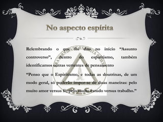 Relembrando o que foi dito no início “Assunto
controverso”, dentro do espiritismo, também
identificamos outras vertentes de pensamento
“Penso que o Espiritismo, e todas as doutrinas, de um
modo geral, só poderão impor-se de duas maneiras: pelo
muito amor versus fé; pelo muito estudo versus trabalho.”
 