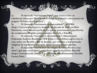 a) O chamado “movimento laico”, que recusa todas as
referências feitas por Allan Kardec à religião, inclusive várias partes do
próprio “O Livro dos Espíritos”,
b) O chamado “movimento da fraternidade”, MOFRA
(http://www.mofra.org.br/), fundado na década de 1950, em Belo
Horizonte, num razoável período em que se processaram experiências
de ectoplasmia dirigidos pelos espíritos Dr. Fritz e Scheilla.
c) O chamado “movimento de unificação”, liderado pela
Federação Espírita Brasileira, FEB (http://www.febnet.org.br/site/),
com sedes em Brasília e Rio de Janeiro, que enfatiza a interpretação
religiosa do espiritismo e propõe rígida hierarquização espírita.
d) O chamado “movimento de amigos de Chico Xavier e sua
obra”, que tem como líderes o médium uberabense Carlos Baccelli
(http://www.baccelli.com.br/) e o médium belo-horizontino Geraldo
Lemos Neto.
 