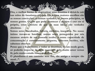 Ora, a melhor forma de dogmatizar uma doutrina é deixá-la cair
nas mãos do fanatismo unicista. Os nossos maiores escolhos são
as nossas convicções, as nossas verdades, os nossos princípios, os
nossos gostos. O pior que pode acontecer a alguém é crer em si
próprio, estar convicto de que as suas ideias são verdades
absolutas.
Somos seres inacabados, falíveis, crédulos, inseguros. No nosso
íntimo travam-se batalhas, somos seres perseguidos por nós
mesmos através de um passado oculto; a nossa capacidade de
concentração é extremamente pequena, falta-nos lucidez, não
sabemos observar.
Penso que o Espiritismo, e todas as doutrinas, de um modo geral,
só poderão impor-se de duas maneiras: pelo muito amor versus
fé; pelo muito estudo versus trabalho.
O pluralismo é um caminho sem fim, tão antigo e sempre tão
atual...”.
 