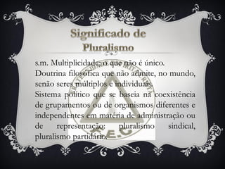 s.m. Multiplicidade; o que não é único.
Doutrina filosófica que não admite, no mundo,
senão seres múltiplos e individuais.
Sistema político que se baseia na coexistência
de grupamentos ou de organismos diferentes e
independentes em matéria de administração ou
de representação: pluralismo sindical,
pluralismo partidário.
 