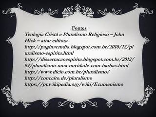Fontes
Teologia Cristã e Pluralismo Religioso – John
Hick – attar editora
http://paginaemdia.blogspot.com.br/2010/12/pl
uralismo-espirita.html
http://dissertacaoespirita.blogspot.com.br/2012/
03/pluralismo-uma-novidade-com-barbas.html
http://www.dicio.com.br/pluralismo/
http://conceito.de/pluralismo
https://pt.wikipedia.org/wiki/Ecumenismo
 