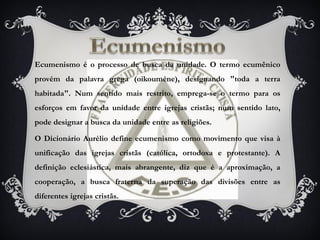 Ecumenismo é o processo de busca da unidade. O termo ecumênico
provém da palavra grega (oikouméne), designando "toda a terra
habitada". Num sentido mais restrito, emprega-se o termo para os
esforços em favor da unidade entre igrejas cristãs; num sentido lato,
pode designar a busca da unidade entre as religiões.
O Dicionário Aurélio define ecumenismo como movimento que visa à
unificação das igrejas cristãs (católica, ortodoxa e protestante). A
definição eclesiástica, mais abrangente, diz que é a aproximação, a
cooperação, a busca fraterna da superação das divisões entre as
diferentes igrejas cristãs.
 