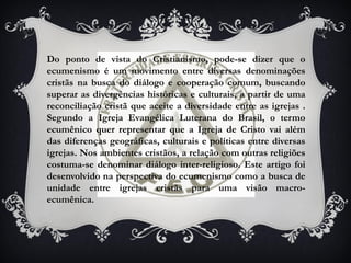 Do ponto de vista do Cristianismo, pode-se dizer que o
ecumenismo é um movimento entre diversas denominações
cristãs na busca do diálogo e cooperação comum, buscando
superar as divergências históricas e culturais, a partir de uma
reconciliação cristã que aceite a diversidade entre as igrejas .
Segundo a Igreja Evangélica Luterana do Brasil, o termo
ecumênico quer representar que a Igreja de Cristo vai além
das diferenças geográficas, culturais e políticas entre diversas
igrejas. Nos ambientes cristãos, a relação com outras religiões
costuma-se denominar diálogo inter-religioso. Este artigo foi
desenvolvido na perspectiva do ecumenismo como a busca de
unidade entre igrejas cristãs para uma visão macro-
ecumênica.
 