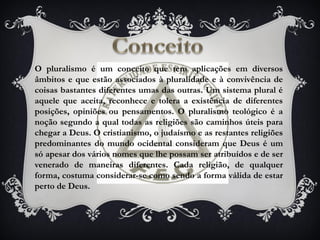 O pluralismo é um conceito que tem aplicações em diversos
âmbitos e que estão associados à pluralidade e à convivência de
coisas bastantes diferentes umas das outras. Um sistema plural é
aquele que aceita, reconhece e tolera a existência de diferentes
posições, opiniões ou pensamentos. O pluralismo teológico é a
noção segundo a qual todas as religiões são caminhos úteis para
chegar a Deus. O cristianismo, o judaísmo e as restantes religiões
predominantes do mundo ocidental consideram que Deus é um
só apesar dos vários nomes que lhe possam ser atribuídos e de ser
venerado de maneiras diferentes. Cada religião, de qualquer
forma, costuma considerar-se como sendo a forma válida de estar
perto de Deus.
 