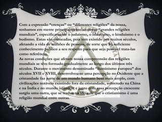 Com a expressão “crenças” ou “diferentes religiões” da nossa,
tenhamos em mente principalmente as outras “grandes religiões
mundiais”, especificamente o judaísmo, o islamismo, o hinduísmo e o
budismo. Estas são nomeadas, pois tem existido por muitos séculos,
afetando a vida de milhões de pessoas, de sorte que há suficiente
conhecimento público a seu respeito para que seja possível trata-las
como referência.
As novas condições que afetam nossa compreensão das religiões
mundiais se têm formado gradualmente ao longo dos últimos três
séculos. Durante o movimento denominado “iluminismo europeu” dos
séculos XVII e XVIII, desenvolveu-se uma percepção no Ocidente que a
cristandade faz parte de um mundo humano bem mais amplo, com
civilizações notáveis existindo fora da cristandade, sobretudo na China
e na Índia e no mundo islâmico; e junto com essa percepção crescente
surgiu uma outra, que se traduz na idéia de que o cristianismo é uma
religião mundial entre outras.
 