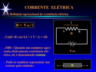 CORRENTE  ELÉTRICA  4.1- Definição operacional de resistência elétrica V AB R R =  V AB  / i . Unid ( R ) no S.I = 1 V / A = 1  . OBS : Quando um condutor apre- senta efetivamente resistência elé- trica, ele é denominado  resistor. . Pode-se também representar um resistor pelo símbolo : A B + - i R 