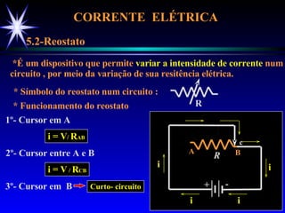 CORRENTE  ELÉTRICA  5.2-Reostato *É um dispositivo que permite  variar a intensidade de corrente  num circuito , por meio da variação de sua resitência elétrica. * Símbolo do reostato num circuito : * Funcionamento do reostato 1º- Cursor em A i = V /  R AB 2º- Cursor entre A e B i = V  /  R CB 3º- Cursor em  B R A B + - R c i i i i c c c Curto- circuito 