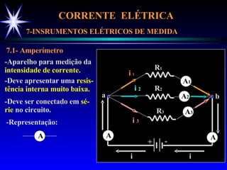 CORRENTE  ELÉTRICA  7-INSRUMENTOS ELÉTRICOS DE MEDIDA 7.1- Amperímetro -Aparelho para medição da intensidade de corrente . -Deve apresentar uma  resis- tência interna muito baixa. -Deve ser conectado em  sé- rie  no circuito. + - R 1 R 2 R 3 a b i i  1 i  2 i  3 i -Representação: A A A A 1 A 2 A 3 