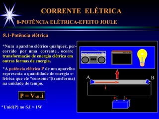 CORRENTE  ELÉTRICA  8-POTÊNCIA ELÉTRICA-EFEITO JOULE 8.1-Potência elétrica *Num  aparelho elétrico qualquer, per- corrido  por  uma  corrente ,  ocorre  transformação de energia elétrica em outras formas de energia . *A  potência elétrica   P  de um aparelho representa a quantidade de energia e- létrica que ele “consome”(transforma) na unidade de tempo. P = V AB  . i *Unid(P) no S.I = 1W A B + - i 