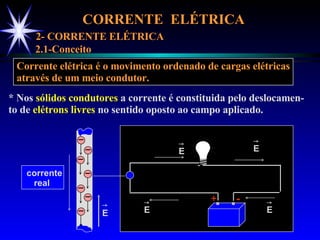 CORRENTE  ELÉTRICA  2- CORRENTE ELÉTRICA 2.1-Conceito Corrente elétrica é o movimento ordenado de cargas elétricas através de um meio condutor. * Nos  sólidos condutores  a corrente é constituida pelo deslocamen- to de  elétrons livres  no sentido oposto ao campo aplicado. + - E E E E _ _ _ _ _ _ _ E corrente real  