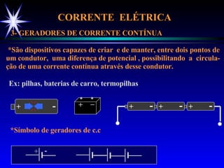 CORRENTE  ELÉTRICA  3- GERADORES DE CORRENTE CONTÍNUA *São dispositivos capazes de criar  e de manter, entre dois pontos de um condutor,  uma diferença de potencial , possibilitando  a  circula- ção de uma corrente contínua através desse condutor. Ex: pilhas, baterias de carro, termopilhas *Símbolo de geradores de c.c + - + _ + - + - + - + - 