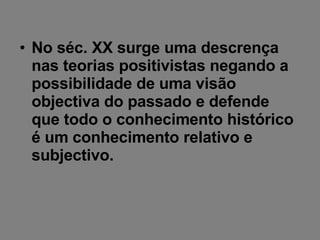 No séc. XX surge uma descrença nas teorias positivistas negando a possibilidade de uma visão objectiva do passado e defende que todo o conhecimento histórico é um conhecimento relativo e subjectivo. 
